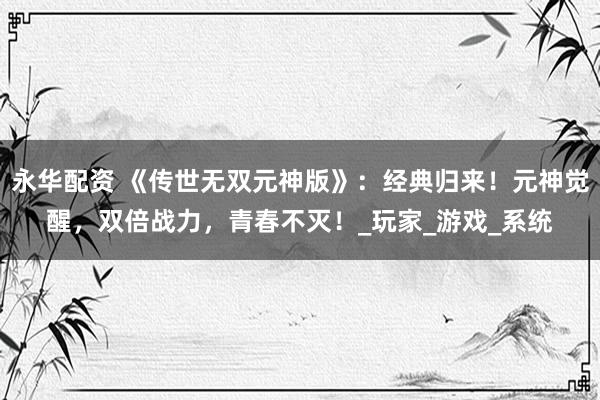 永华配资 《传世无双元神版》：经典归来！元神觉醒，双倍战力，青春不灭！_玩家_游戏_系统