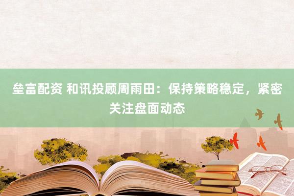 垒富配资 和讯投顾周雨田：保持策略稳定，紧密关注盘面动态