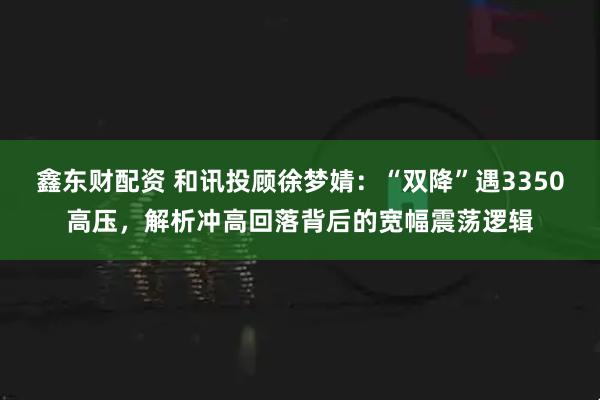 鑫东财配资 和讯投顾徐梦婧：“双降”遇3350高压，解析冲高回落背后的宽幅震荡逻辑