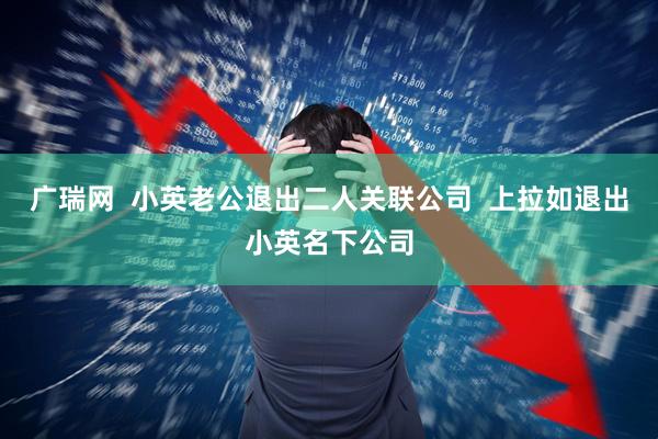 广瑞网  小英老公退出二人关联公司  上拉如退出小英名下公司