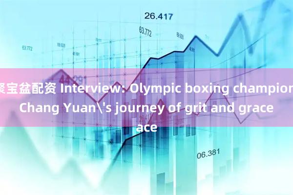 聚宝盆配资 Interview: Olympic boxing champion Chang Yuan's journey of grit and grace