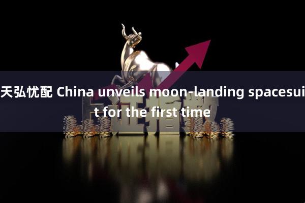 天弘忧配 China unveils moon-landing spacesuit for the first time