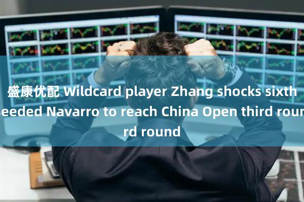 盛康优配 Wildcard player Zhang shocks sixth-seeded Navarro to reach China Open third round