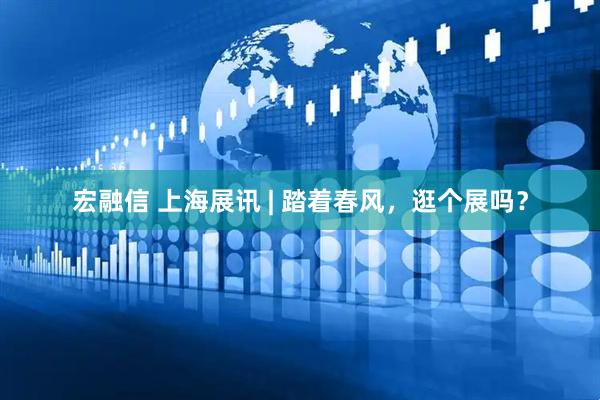 宏融信 上海展讯 | 踏着春风，逛个展吗？