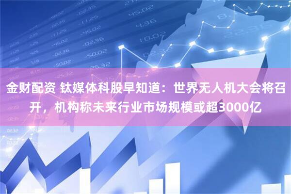 金财配资 钛媒体科股早知道：世界无人机大会将召开，机构称未来行业市场规模或超3000亿