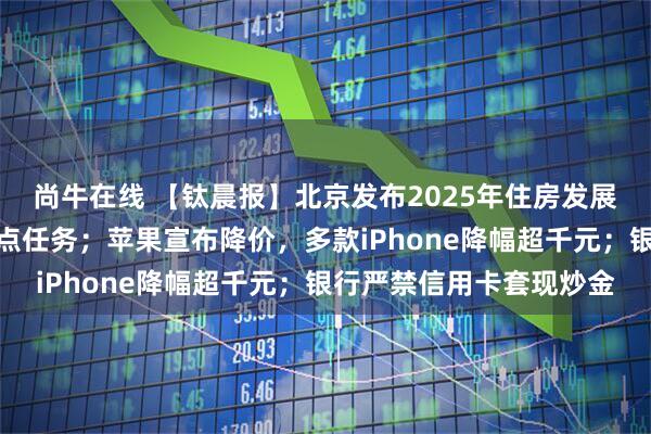 尚牛在线 【钛晨报】北京发布2025年住房发展年度计划，明确八大重点任务；苹果宣布降价，多款iPhone降幅超千元；银行严禁信用卡套现炒金