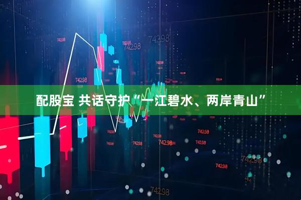 配股宝 共话守护“一江碧水、两岸青山”