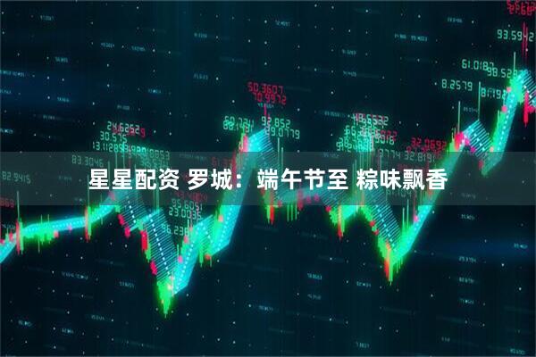 星星配资 罗城：端午节至 粽味飘香