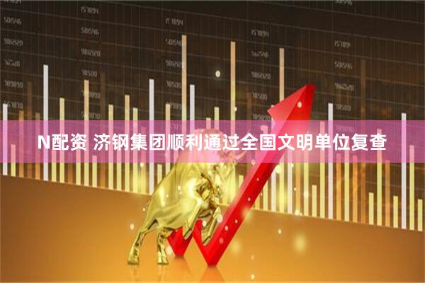 N配资 济钢集团顺利通过全国文明单位复查