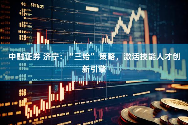 中融证券 济宁：“三给” 策略，激活技能人才创新引擎