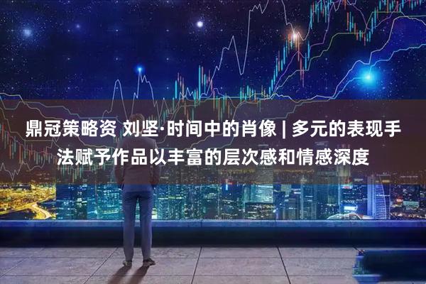 鼎冠策略资 刘坚·时间中的肖像 | 多元的表现手法赋予作品以丰富的层次感和情感深度