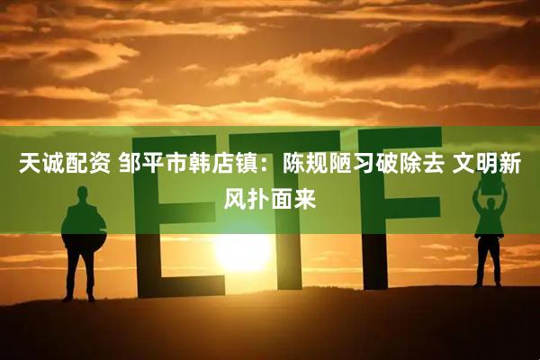 天诚配资 邹平市韩店镇：陈规陋习破除去 文明新风扑面来