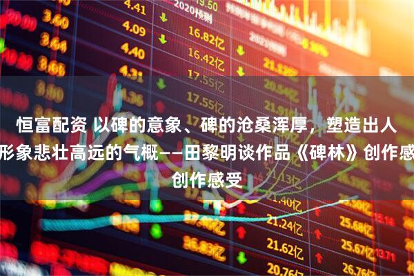 恒富配资 以碑的意象、碑的沧桑浑厚，塑造出人物形象悲壮高远的气概——田黎明谈作品《碑林》创作感受