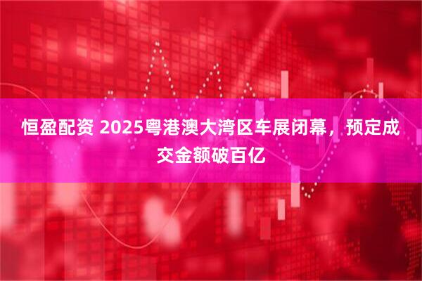 恒盈配资 2025粤港澳大湾区车展闭幕，预定成交金额破百亿