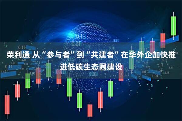 荣利通 从“参与者”到“共建者”在华外企加快推进低碳生态圈建设
