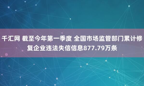 千汇网 截至今年第一季度 全国市场监管部门累计修复企业违法失信信息877.79万条