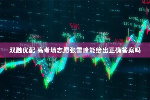 双融优配 高考填志愿张雪峰能给出正确答案吗