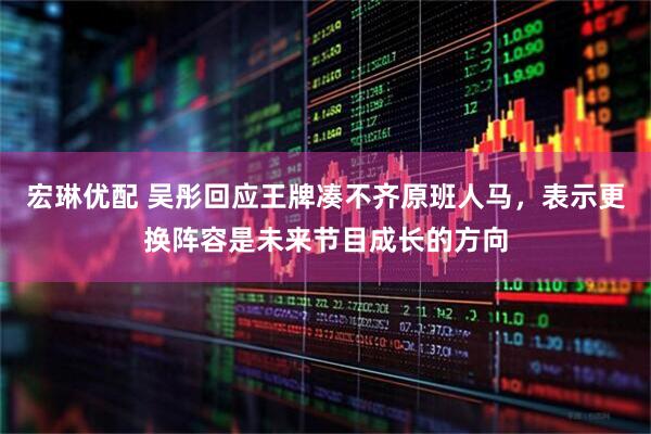 宏琳优配 吴彤回应王牌凑不齐原班人马，表示更换阵容是未来节目成长的方向