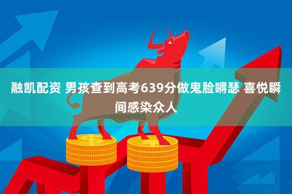 融凯配资 男孩查到高考639分做鬼脸嘚瑟 喜悦瞬间感染众人