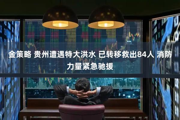 金策略 贵州遭遇特大洪水 已转移救出84人 消防力量紧急驰援