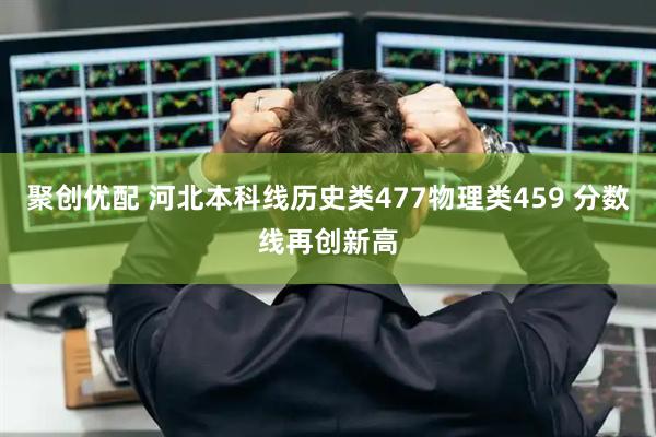 聚创优配 河北本科线历史类477物理类459 分数线再创新高