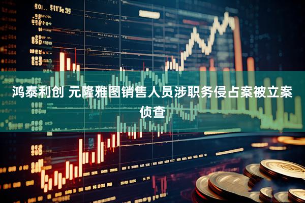 鸿泰利创 元隆雅图销售人员涉职务侵占案被立案侦查
