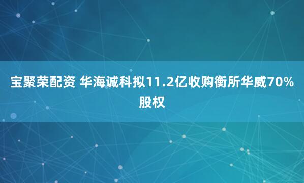 宝聚荣配资 华海诚科拟11.2亿收购衡所华威70%股权
