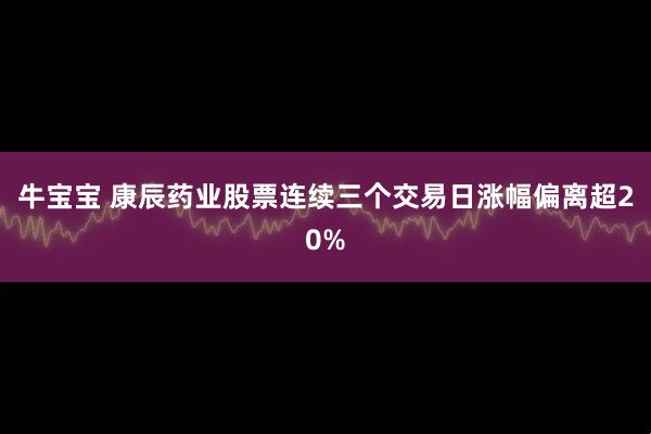 牛宝宝 康辰药业股票连续三个交易日涨幅偏离超20%