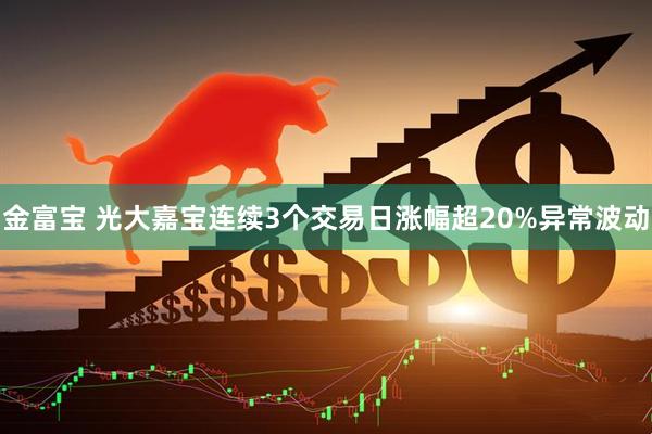 金富宝 光大嘉宝连续3个交易日涨幅超20%异常波动