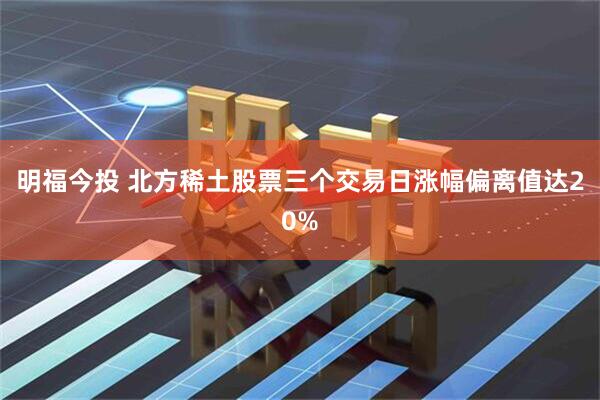 明福今投 北方稀土股票三个交易日涨幅偏离值达20%