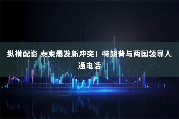 纵横配资 泰柬爆发新冲突！特朗普与两国领导人通电话