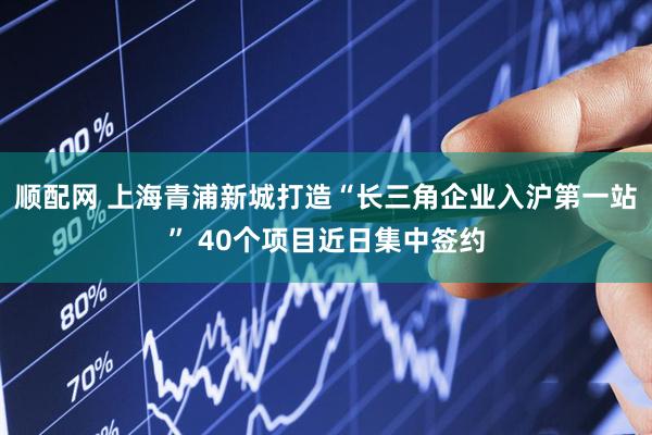 顺配网 上海青浦新城打造“长三角企业入沪第一站” 40个项目近日集中签约