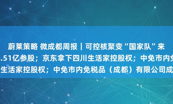 蔚莱策略 微成都周报｜可控核聚变“国家队”来了，四川聚变拟斥资4.51亿参股；京东拿下四川生活家控股权；中免市内免税品（成都）有限公司成立