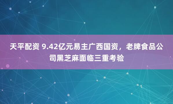 天平配资 9.42亿元易主广西国资，老牌食品公司黑芝麻面临三重考验
