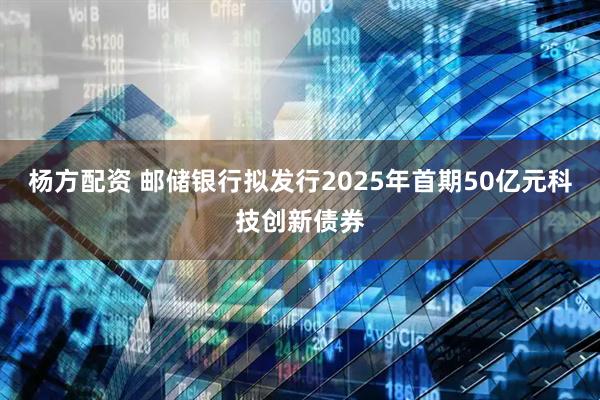 杨方配资 邮储银行拟发行2025年首期50亿元科技创新债券