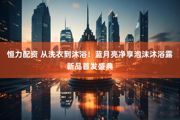 恒力配资 从洗衣到沐浴！蓝月亮净享泡沫沐浴露新品首发盛典