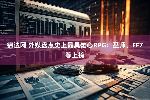 锦达网 外媒盘点史上最具雄心RPG：巫师、FF7等上榜