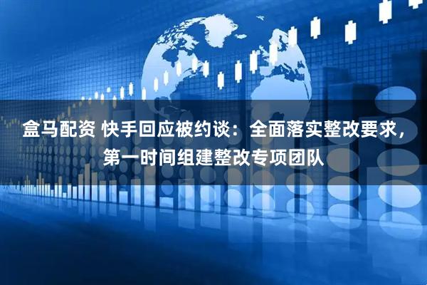 盒马配资 快手回应被约谈：全面落实整改要求，第一时间组建整改专项团队