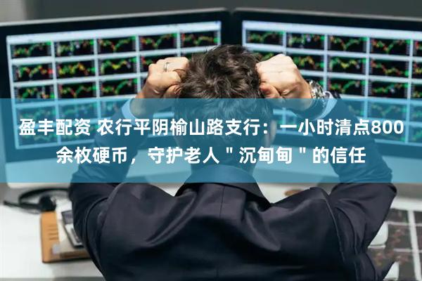 盈丰配资 农行平阴榆山路支行：一小时清点800余枚硬币，守护老人＂沉甸甸＂的信任