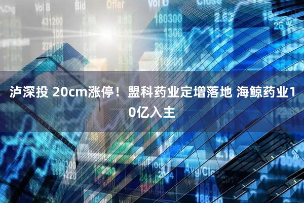 泸深投 20cm涨停！盟科药业定增落地 海鲸药业10亿入主