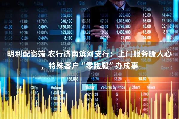 明利配资端 农行济南滨河支行：上门服务暖人心，特殊客户“零跑腿”办成事