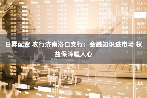 日昇配资 农行济南洛口支行：金融知识进市场 权益保障暖人心