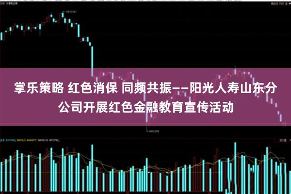 掌乐策略 红色消保 同频共振——阳光人寿山东分公司开展红色金融教育宣传活动