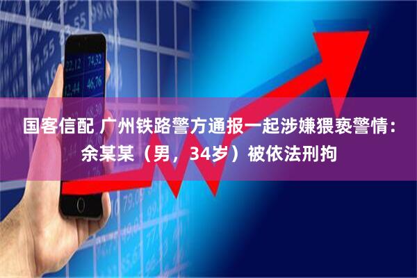 国客信配 广州铁路警方通报一起涉嫌猥亵警情:余某某(男,34岁)被依法刑拘