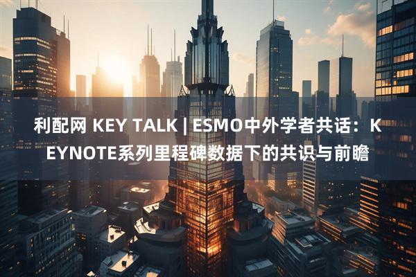 利配网 KEY TALK | ESMO中外学者共话：KEYNOTE系列里程碑数据下的共识与前瞻