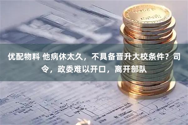 优配物料 他病休太久，不具备晋升大校条件？司令，政委难以开口，离开部队