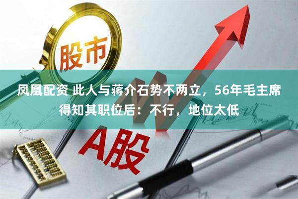 凤凰配资 此人与蒋介石势不两立，56年毛主席得知其职位后：不行，地位太低