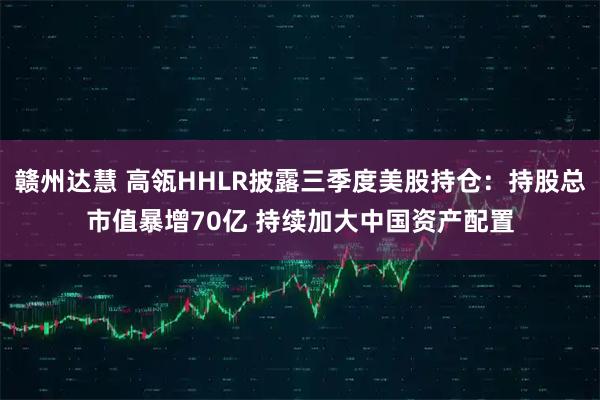 赣州达慧 高瓴HHLR披露三季度美股持仓：持股总市值暴增70亿 持续加大中国资产配置