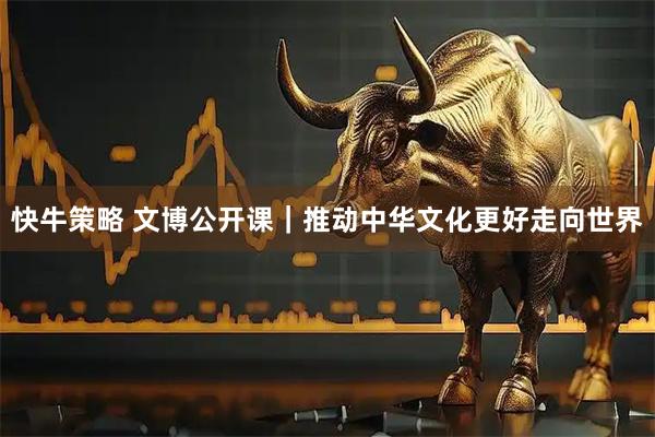 快牛策略 文博公开课｜推动中华文化更好走向世界