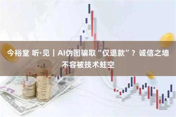 今裕堂 听·见|AI伪图骗取“仅退款”?诚信之墙不容被技术蛀空